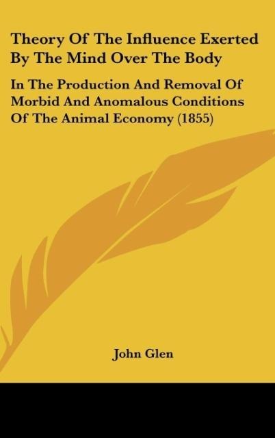 Theory Of The Influence Exerted By The Mind Over The Body: In The Production And Removal Of Morbid And Anomalous Conditions Of The Animal Economy (1855)
