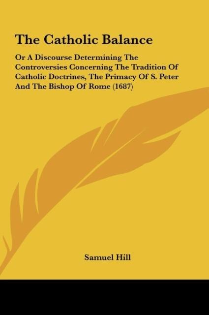 The Catholic Balance: Or A Discourse Determining The Controversies Concerning The Tradition Of Catholic Doctrines, The Primacy Of S. Peter And The Bishop Of Rome (1687)