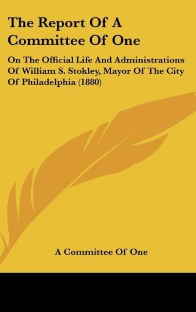 The Report Of A Committee Of One: On The Official Life And Administrations Of William S. Stokley, Mayor Of The City Of Philadelphia (1880)