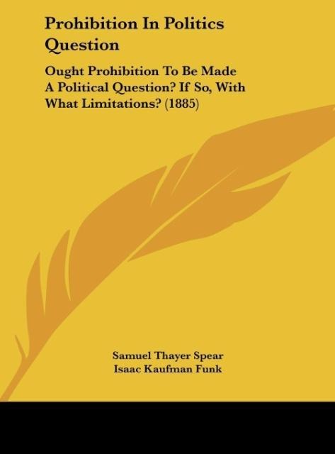 Prohibition In Politics Question: Ought Prohibition To Be Made A Political Question? If So, With What Limitations? (1885)