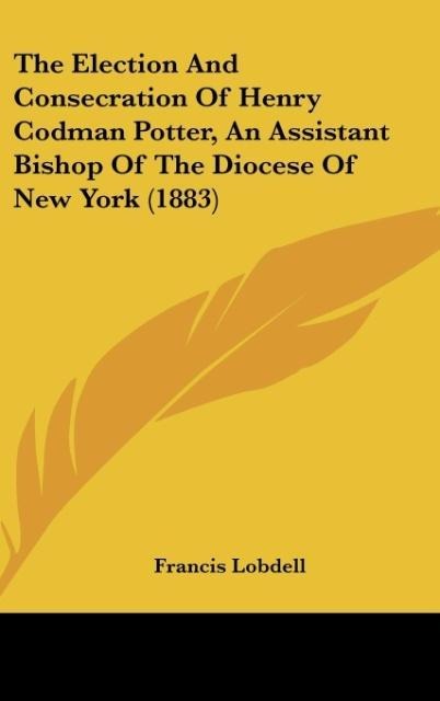 The Election And Consecration Of Henry Codman Potter, An Assistant Bishop Of The Diocese Of New York (1883)