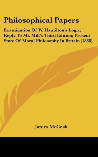 Philosophical Papers: Examination Of W. Hamiltons Logic; Reply To Mr. Mills Third Edition; Present State Of Moral Philosophy In Britain (1868)