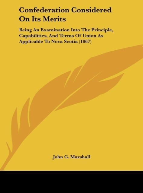 Confederation Considered On Its Merits: Being An Examination Into The Principle, Capabilities, And Terms Of Union As Applicable To Nova Scotia (1867)