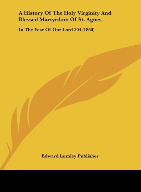 A History Of The Holy Virginity And Blessed Martyrdom Of St. Agnes: In The Year Of Our Lord 304 (1860)