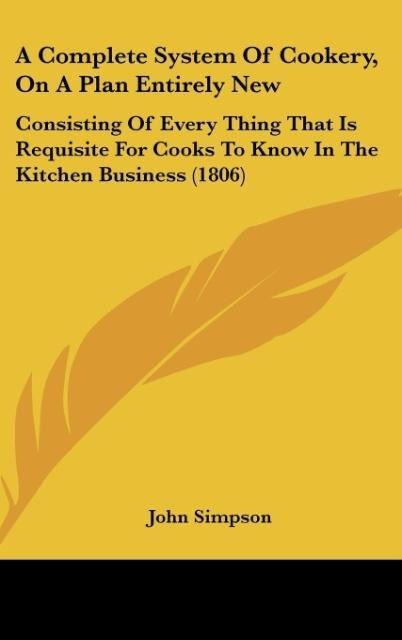 A Complete System Of Cookery, On A Plan Entirely New: Consisting Of Every Thing That Is Requisite For Cooks To Know In The Kitchen Business (1806)