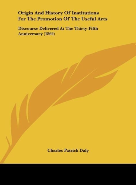 Origin And History Of Institutions For The Promotion Of The Useful Arts: Discourse Delivered At The Thirty-Fifth Anniversary (1864)