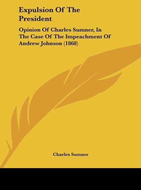 Expulsion Of The President: Opinion Of Charles Sumner, In The Case Of The Impeachment Of Andrew Johnson (1868)