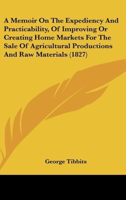 A Memoir On The Expediency And Practicability, Of Improving Or Creating Home Markets For The Sale Of Agricultural Productions And Raw Materials (1827)