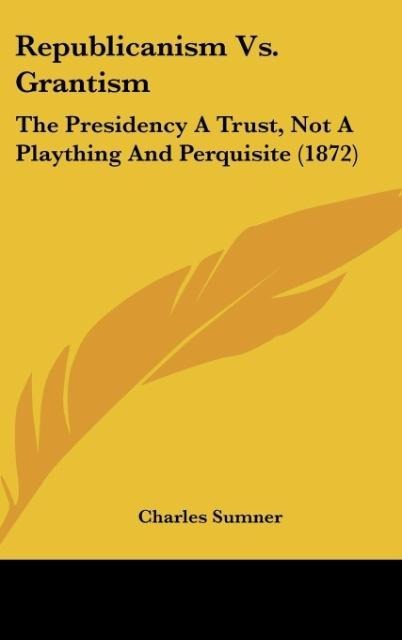 Republicanism Vs. Grantism: The Presidency A Trust, Not A Plaything And Perquisite (1872)
