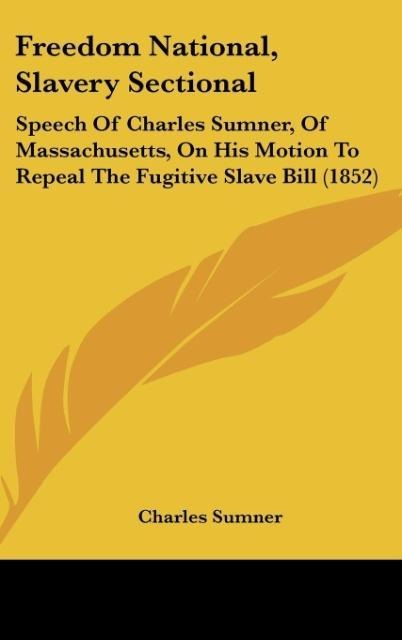 Freedom National, Slavery Sectional: Speech Of Charles Sumner, Of Massachusetts, On His Motion To Repeal The Fugitive Slave Bill (1852)