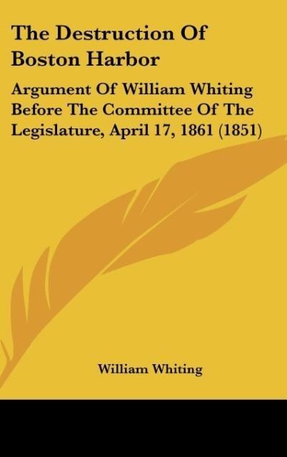 The Destruction Of Boston Harbor: Argument Of William Whiting Before The Committee Of The Legislature, April 17, 1861 (1851)