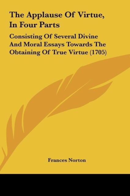 The Applause Of Virtue, In Four Parts: Consisting Of Several Divine And Moral Essays Towards The Obtaining Of True Virtue (1705)