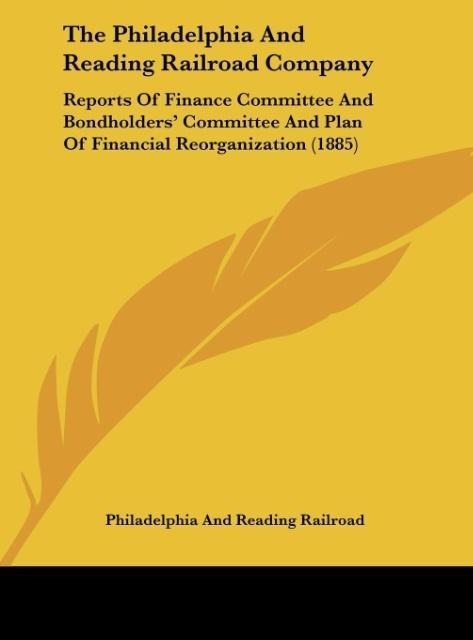 The Philadelphia And Reading Railroad Company: Reports Of Finance Committee And Bondholders Committee And Plan Of Financial Reorganization (1885)