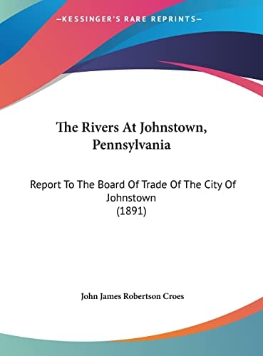 The Rivers At Johnstown, Pennsylvania: Report To The Board Of Trade Of The City Of Johnstown (1891)