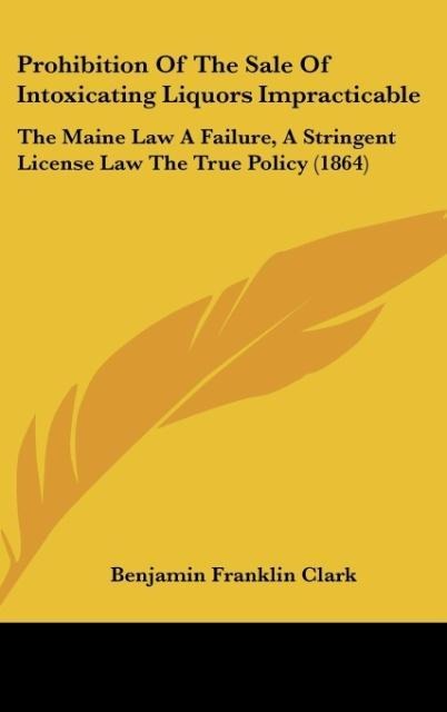 Prohibition Of The Sale Of Intoxicating Liquors Impracticable: The Maine Law A Failure, A Stringent License Law The True Policy (1864)