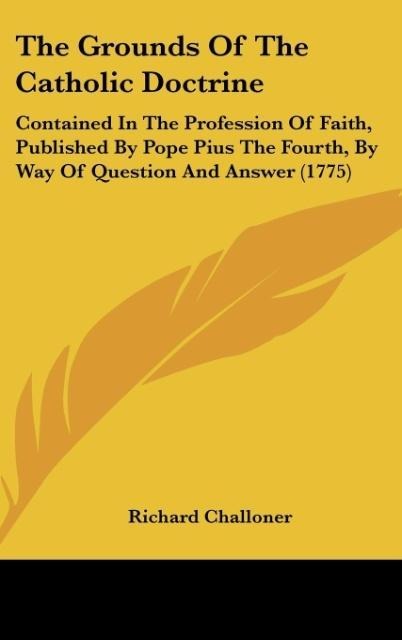 The Grounds Of The Catholic Doctrine: Contained In The Profession Of Faith, Published By Pope Pius The Fourth, By Way Of Question And Answer (1775)