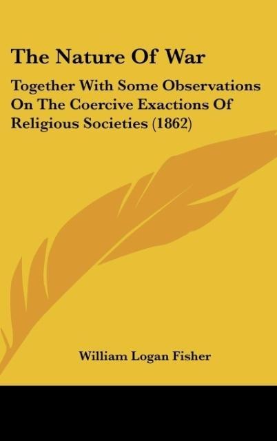 The Nature Of War: Together With Some Observations On The Coercive Exactions Of Religious Societies (1862)