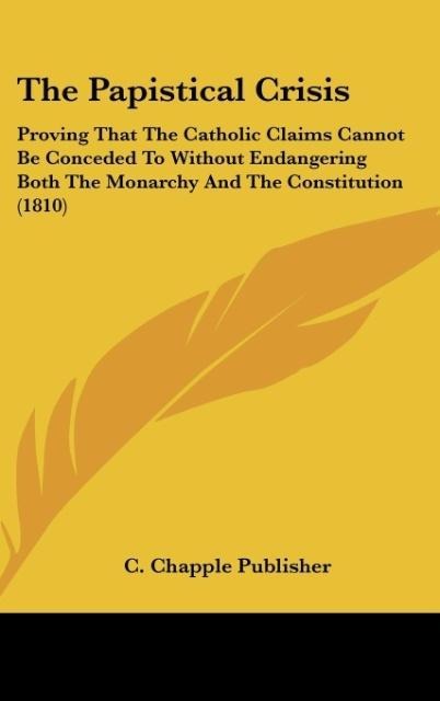 The Papistical Crisis: Proving That The Catholic Claims Cannot Be Conceded To Without Endangering Both The Monarchy And The Constitution (1810)