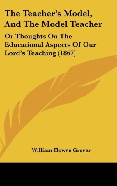 The Teachers Model, And The Model Teacher: Or Thoughts On The Educational Aspects Of Our Lords Teaching (1867)