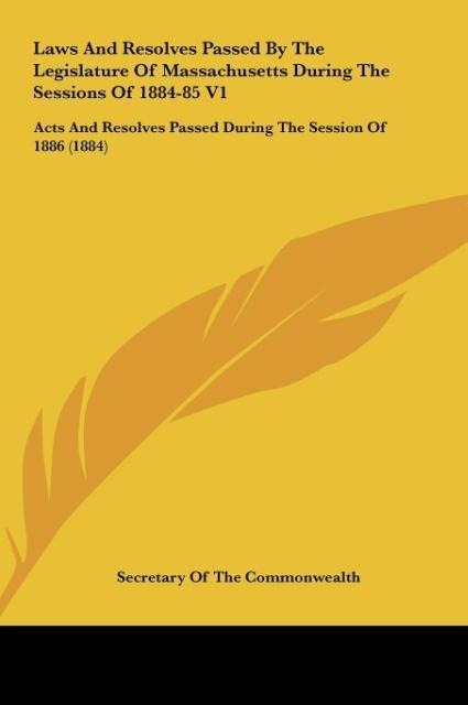 Laws And Resolves Passed By The Legislature Of Massachusetts During The Sessions Of 1884-85 V1: Acts And Resolves Passed During The Session Of 1886 (1884)
