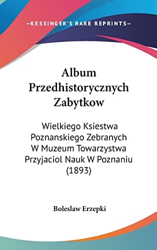 Album Przedhistorycznych Zabytkow: Wielkiego Ksiestwa Poznanskiego Zebranych W Muzeum Towarzystwa Przyjaciol Nauk W Poznaniu (1893) (English and Polish Edition)