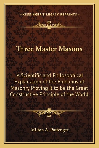 Three Master Masons: A Scientific and Philosophical Explanation of the Emblems of Masonry Proving it to be the Great Constructive Principle of the World