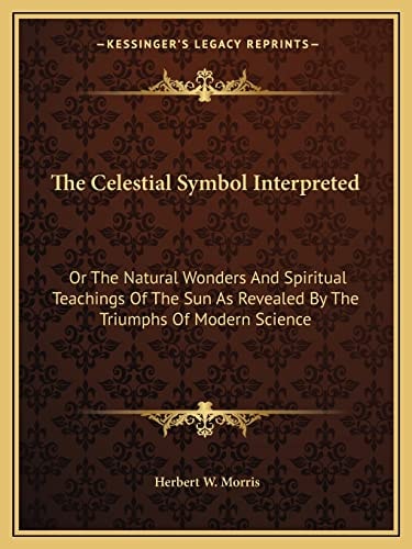 The Celestial Symbol Interpreted: Or The Natural Wonders And Spiritual Teachings Of The Sun As Revealed By The Triumphs Of Modern Science