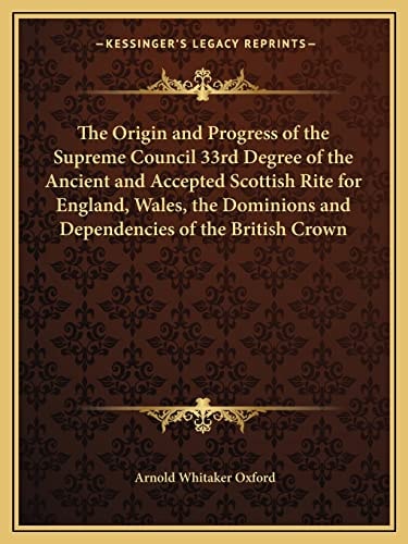 The Origin and Progress of the Supreme Council 33rd Degree of the Ancient and Accepted Scottish Rite for England, Wales, the Dominions and Dependencies of the British Crown