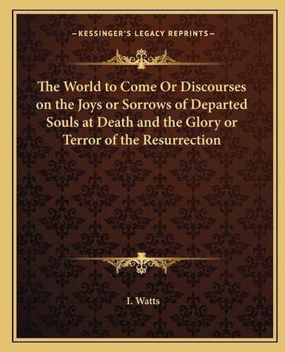 The World to Come Or Discourses on the Joys or Sorrows of Departed Souls at Death and the Glory or Terror of the Resurrection