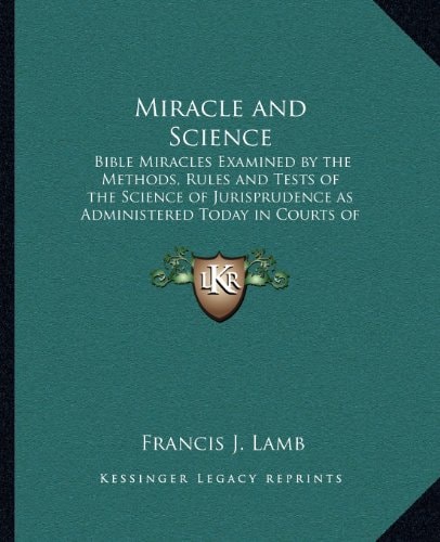 Miracle and Science: Bible Miracles Examined by the Methods, Rules and Tests of the Science of Jurisprudence as Administered Today in Courts of Justice