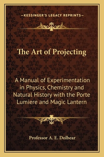 The Art of Projecting: A Manual of Experimentation in Physics, Chemistry and Natural History with the Porte Lumiere and Magic Lantern