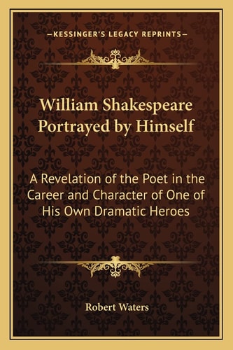 William Shakespeare Portrayed by Himself: A Revelation of the Poet in the Career and Character of One of His Own Dramatic Heroes