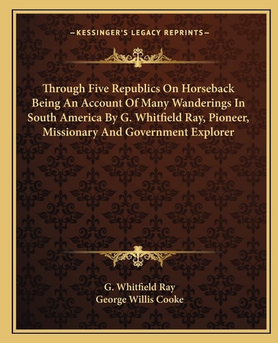 Through Five Republics On Horseback Being An Account Of Many Wanderings In South America By G. Whitfield Ray, Pioneer, Missionary And Government Explorer