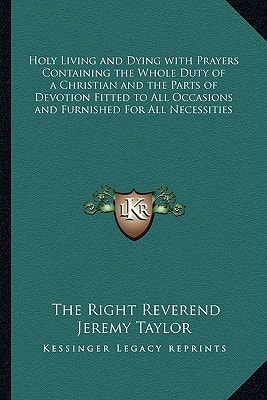 Holy Living and Dying with Prayers Containing the Whole Duty of a Christian and the Parts of Devotion Fitted to All Occasions and Furnished For All Necessities