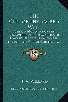 The City of the Sacred Well: Being a Narrative of the Discoveries and Excavations of Edward Herbert Thompson in the Ancient City of Chichenitza 1910