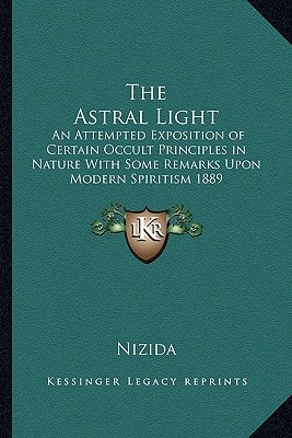 The Astral Light: An Attempted Exposition of Certain Occult Principles in Nature With Some Remarks Upon Modern Spiritism 1889