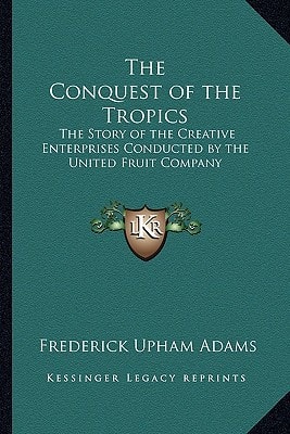 The Conquest of the Tropics: The Story of the Creative Enterprises Conducted by the United Fruit Company