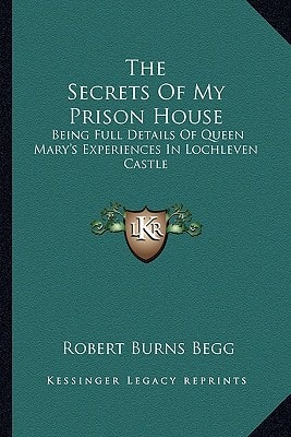 The Secrets Of My Prison House: Being Full Details Of Queen Mary's Experiences In Lochleven Castle