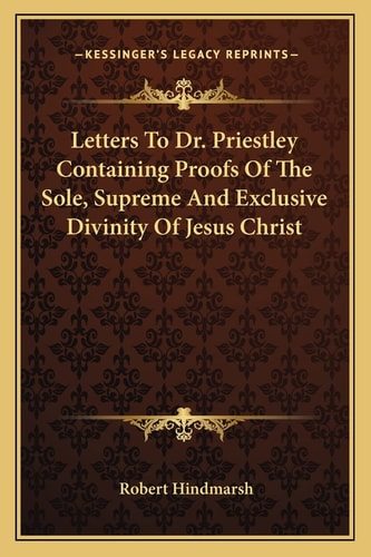 Letters To Dr. Priestley Containing Proofs Of The Sole, Supreme And Exclusive Divinity Of Jesus Christ