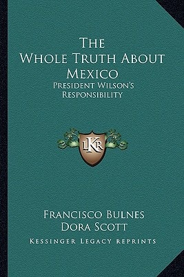 The Whole Truth About Mexico: President Wilson's Responsibility