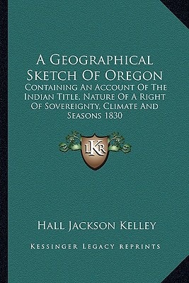 A Geographical Sketch Of Oregon: Containing An Account Of The Indian Title, Nature Of A Right Of Sovereignty, Climate And Seasons 1830