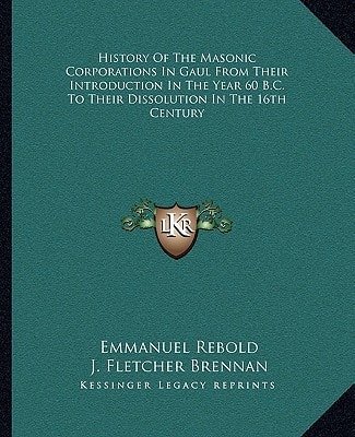 History Of The Masonic Corporations In Gaul From Their Introduction In The Year 60 B.C. To Their Dissolution In The 16th Century