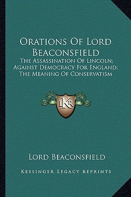 Orations Of Lord Beaconsfield: The Assassination Of Lincoln; Against Democracy For England; The Meaning Of Conservatism