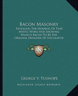Bacon Masonry: Revealing The Meaning Of That Mystic Word And Showing Francis Bacon To Be The Original Designer Of Speculative Freemasonry