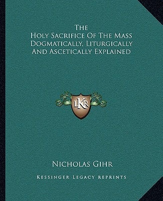 The Holy Sacrifice Of The Mass Dogmatically, Liturgically And Ascetically Explained