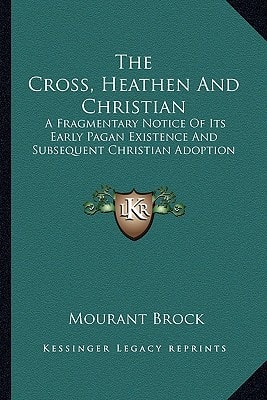 The Cross, Heathen And Christian: A Fragmentary Notice Of Its Early Pagan Existence And Subsequent Christian Adoption