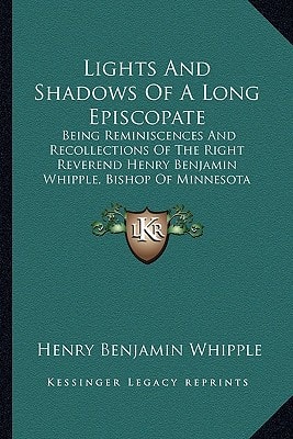 Lights And Shadows Of A Long Episcopate: Being Reminiscences And Recollections Of The Right Reverend Henry Benjamin Whipple, Bishop Of Minnesota
