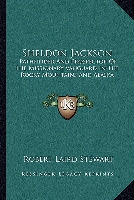 Sheldon Jackson: Pathfinder And Prospector Of The Missionary Vanguard In The Rocky Mountains And Alaska