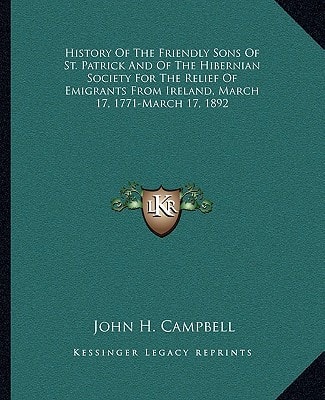 History Of The Friendly Sons Of St. Patrick And Of The Hibernian Society For The Relief Of Emigrants From Ireland, March 17, 1771-March 17, 1892
