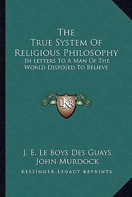 The True System Of Religious Philosophy: In Letters To A Man Of The World Disposed To Believe